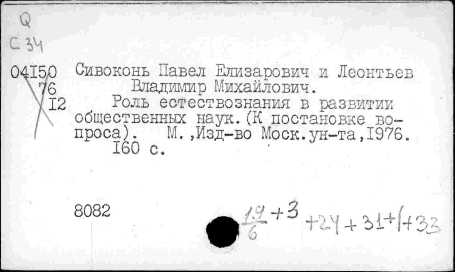 ﻿3
0415/3 Сивоконь Павел Елизарович и Леонтьев Ху 6	Владимир Михайлович.
412 Роль естествознания в развитии / общественных наук.(К постановке вопроса).	М.,Изд-во Моск.ун-та,1976.
160 с.
8082